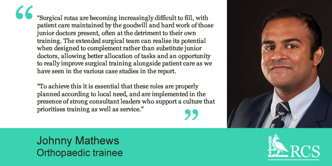 'Surgical rotas are becoming increasingly difficult to fill, with patient care maintained by the goodwill and hard work of those junior doctors present, often at the detriment to their own training. The extended surgical team can realise its potential when designed to complement rather than subsitute junior doctors, allowing better allocation of tasks and an opportunity to realy improve surgical training alongside patient care as we have seen in the various case studies in the report. To achieve this it is essential that these roles are properly planned according to local need, and are implemented in the presence of strong consultant leaders who support a culture that prioritises training as well as service.' Johnny Mathews, Orthopaedic trainee.