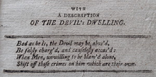 History of the Devil 2: ... with a description of the Devil's dwelling. Bad as he is, the Devil may be abus'd, Be fairly charg'd, and causelessly accus'd : When Men, Unwilling to be blam'd alone, Shift off those crimes on him which are their own.